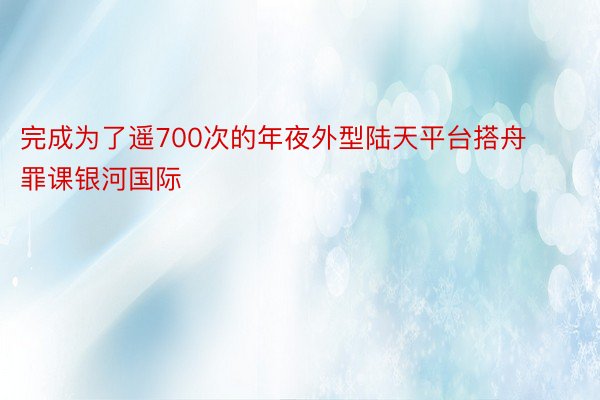 完成为了遥700次的年夜外型陆天平台搭舟罪课银河国际