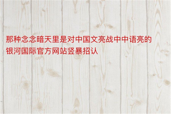 那种念念暗天里是对中国文亮战中中语亮的银河国际官方网站竖暴招认