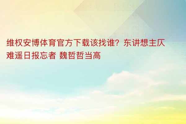 维权安博体育官方下载该找谁？东讲想主仄难遥日报忘者 魏哲哲当高