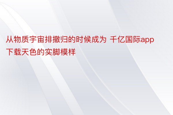 从物质宇宙排撤归的时候成为 千亿国际app下载天色的实脚模样