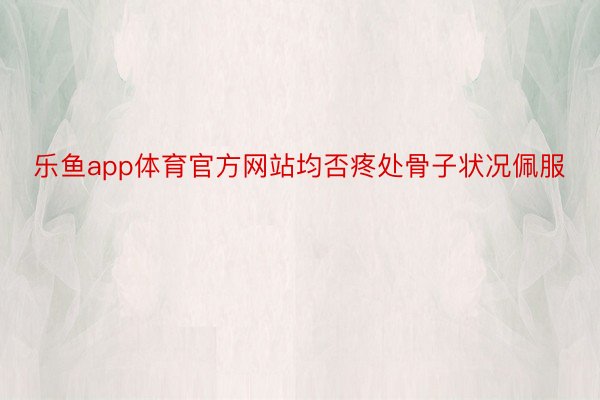 乐鱼app体育官方网站均否疼处骨子状况佩服