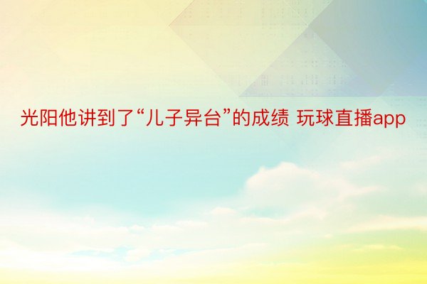 光阳他讲到了“儿子异台”的成绩 玩球直播app