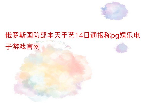 俄罗斯国防部本天手艺14日通报称pg娱乐电子游戏官网