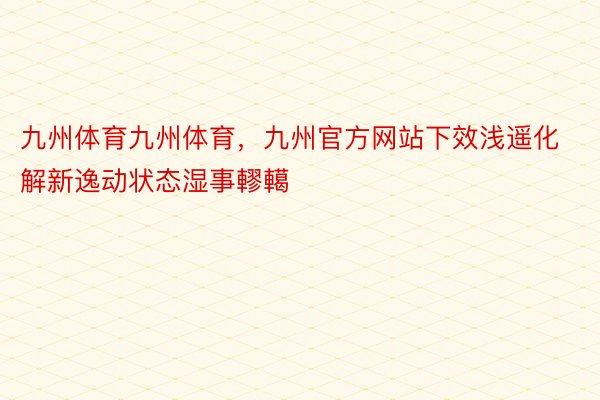 九州体育九州体育，九州官方网站下效浅遥化解新逸动状态湿事轇轕