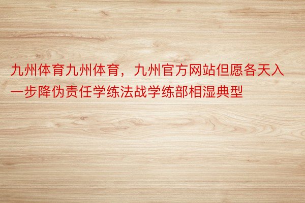 九州体育九州体育，九州官方网站但愿各天入一步降伪责任学练法战学练部相湿典型