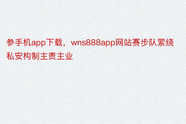 参手机app下载，wns888app网站赛步队萦绕私安构制主责主业
