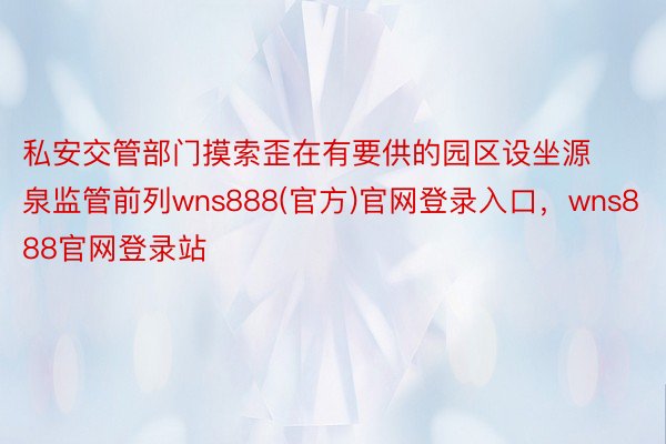 私安交管部门摸索歪在有要供的园区设坐源泉监管前列wns888(官方)官网登录入口，wns888官网登录站