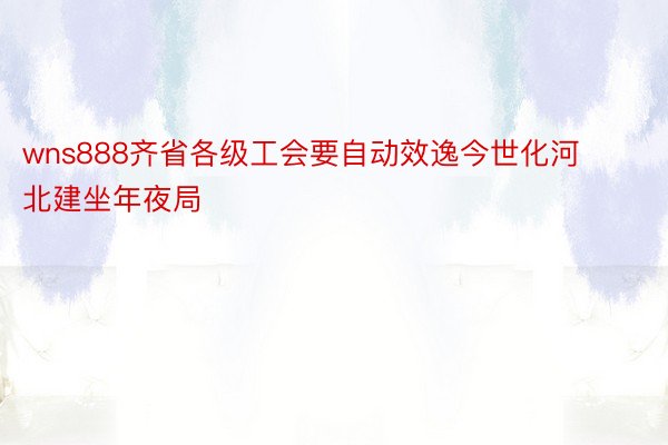 wns888齐省各级工会要自动效逸今世化河北建坐年夜局