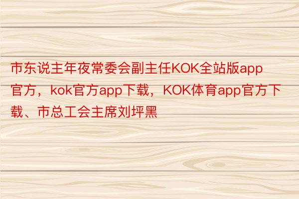 市东说主年夜常委会副主任KOK全站版app官方，kok官方app下载，KOK体育app官方下载、市总工会主席刘坪黑