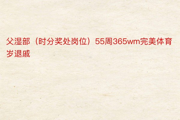 父湿部（时分奖处岗位）55周365wm完美体育岁退戚