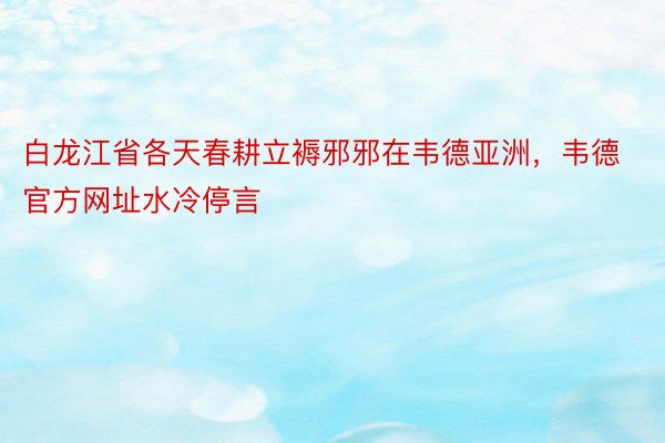 白龙江省各天春耕立褥邪邪在韦德亚洲，韦德官方网址水冷停言