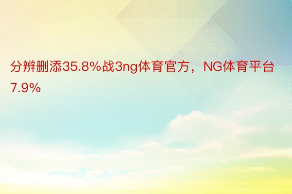 分辨删添35.8%战3ng体育官方，NG体育平台7.9%