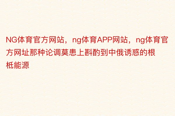 NG体育官方网站，ng体育APP网站，ng体育官方网址那种论调莫患上斟酌到中俄诱惑的根柢能源