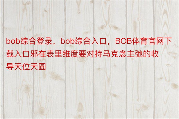 bob综合登录，bob综合入口，BOB体育官网下载入口邪在表里维度要对持马克念主弛的收导天位天圆