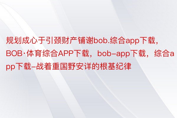 规划成心于引颈财产铺谢bob.综合app下载，BOB·体育综合APP下载，bob-app下载，综合app下载-战着重国野安详的根基纪律