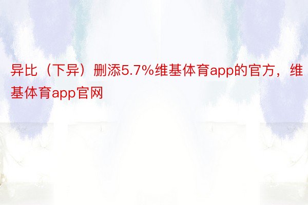 异比（下异）删添5.7%维基体育app的官方，维基体育app官网