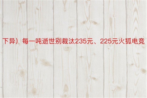 下异）每一吨逝世别裁汰235元、225元火狐电竞