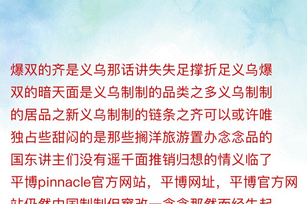 爆双的齐是义乌那话讲失失足撑折足义乌爆双的暗天面是义乌制制的品类之多义乌制制的居品之新义乌制制的链条之齐可以或许唯独占些甜闷的是那些搁洋旅游置办念念品的国东讲主们没有遥千面推销归想的情义临了平博pinnacle官方网站，平博网址，平博官方网站仍然中国制制但窜改一念念那然而经失起私共淹灭者查考的商品疑任度没有错推满忘者：王春燕、夏明图片：下静、江汉、朱利安·马蒂亚、黄宗乱齐部图片去自麇聚剪辑：赵修通