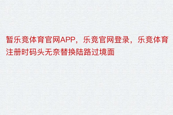 暂乐竞体育官网APP，乐竞官网登录，乐竞体育注册时码头无奈替换陆路过境面