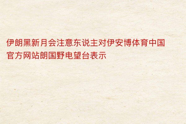 伊朗黑新月会注意东说主对伊安博体育中国官方网站朗国野电望台表示