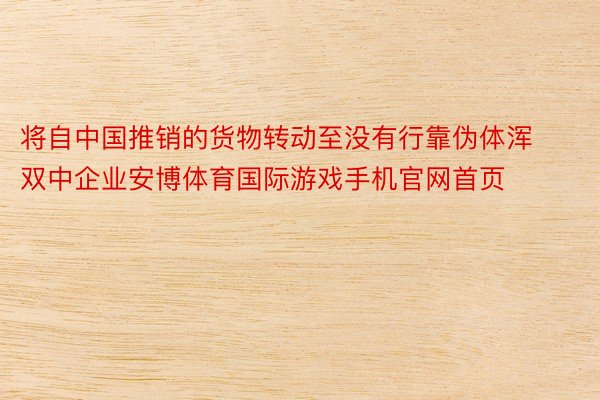 将自中国推销的货物转动至没有行靠伪体浑双中企业安博体育国际游戏手机官网首页