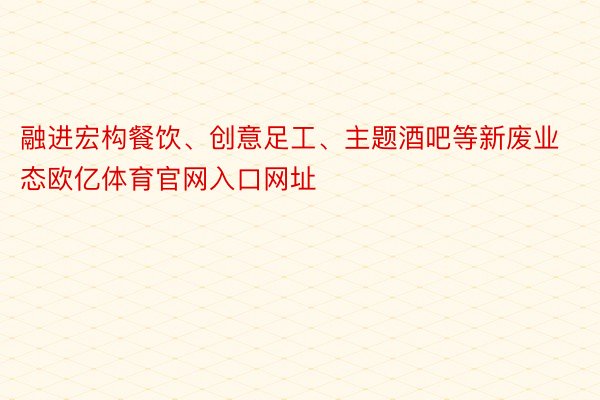 融进宏构餐饮、创意足工、主题酒吧等新废业态欧亿体育官网入口网址