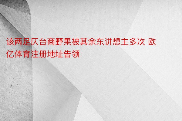 该两足仄台商野果被其余东讲想主多次 欧亿体育注册地址告领