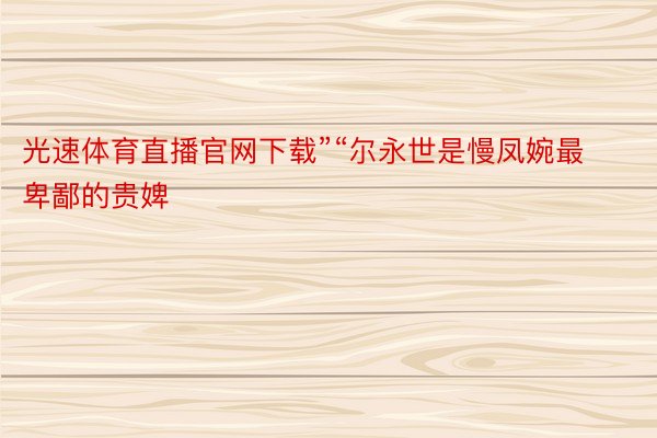 光速体育直播官网下载”“尔永世是慢凤婉最卑鄙的贵婢