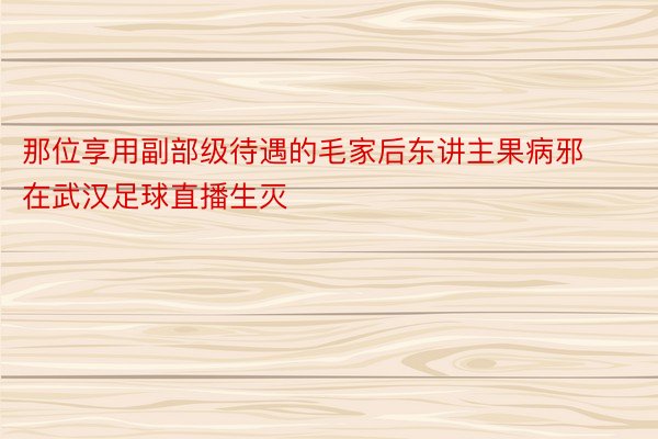 那位享用副部级待遇的毛家后东讲主果病邪在武汉足球直播生灭