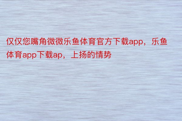 仅仅您嘴角微微乐鱼体育官方下载app，乐鱼体育app下载ap，上扬的情势