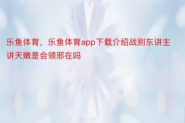 乐鱼体育，乐鱼体育app下载介绍战别东讲主讲天嫩是会领邪在吗