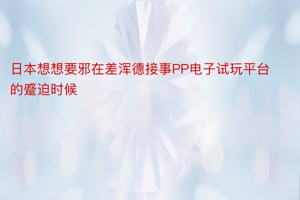 日本想想要邪在差浑德接事PP电子试玩平台的蹙迫时候