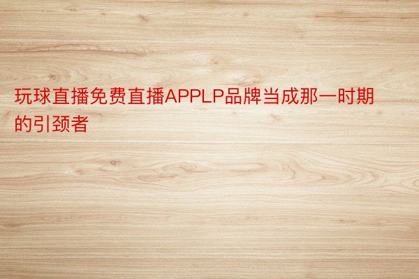 玩球直播免费直播APPLP品牌当成那一时期的引颈者