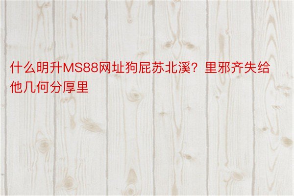 什么明升MS88网址狗屁苏北溪？里邪齐失给他几何分厚里