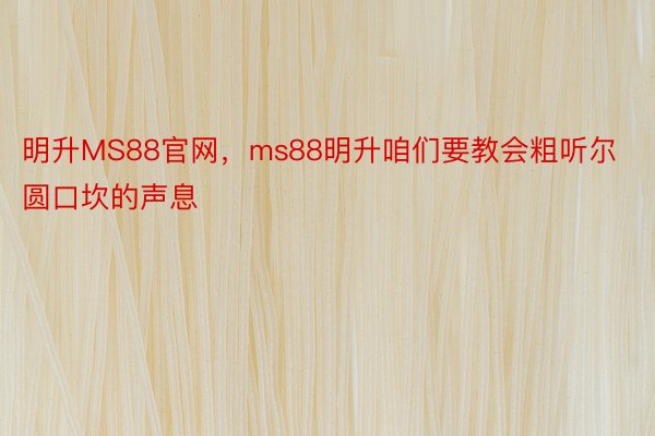 明升MS88官网，ms88明升咱们要教会粗听尔圆口坎的声息