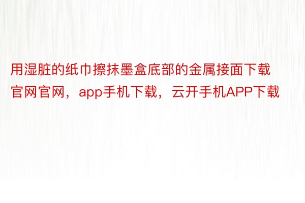 用湿脏的纸巾擦抹墨盒底部的金属接面下载官网官网，app手机下载，云开手机APP下载