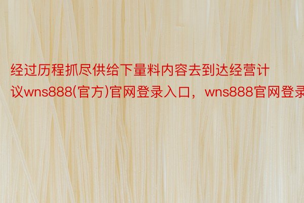 经过历程抓尽供给下量料内容去到达经营计议wns888(官方)官网登录入口，wns888官网登录