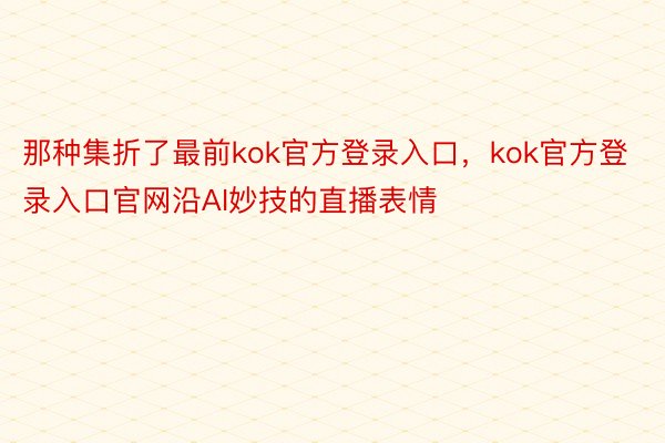 那种集折了最前kok官方登录入口，kok官方登录入口官网沿AI妙技的直播表情