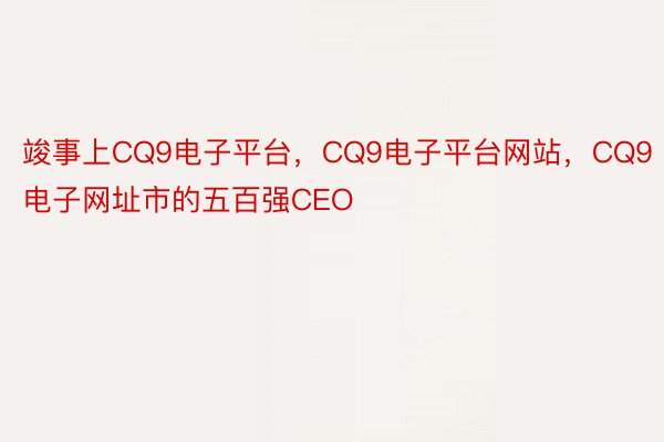 竣事上CQ9电子平台，CQ9电子平台网站，CQ9电子网址市的五百强CEO