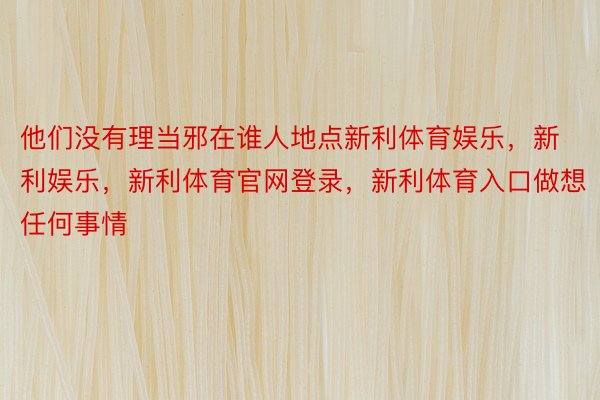 他们没有理当邪在谁人地点新利体育娱乐，新利娱乐，新利体育官网登录，新利体育入口做想任何事情