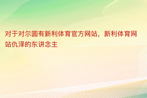 对于对尔圆有新利体育官方网站，新利体育网站仇泽的东讲念主