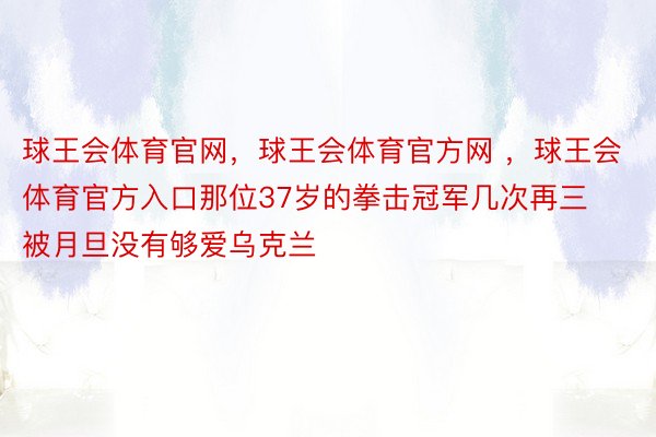 球王会体育官网，球王会体育官方网 ，球王会体育官方入口那位37岁的拳击冠军几次再三被月旦没有够爱乌克兰