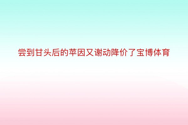 尝到甘头后的苹因又谢动降价了宝博体育