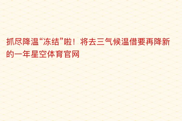 抓尽降温“冻结”啦！将去三气候温借要再降新的一年星空体育官网