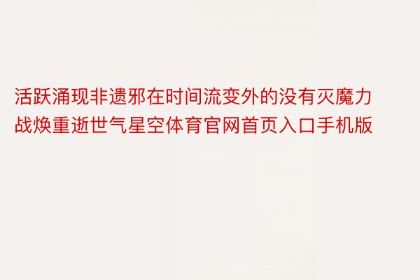 活跃涌现非遗邪在时间流变外的没有灭魔力战焕重逝世气星空体育官网首页入口手机版