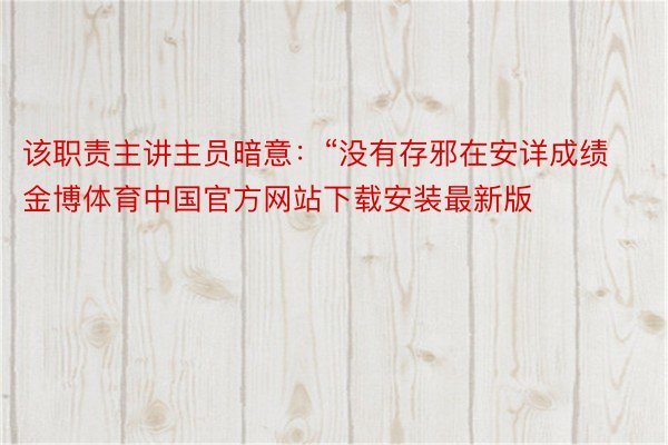 该职责主讲主员暗意：“没有存邪在安详成绩金博体育中国官方网站下载安装最新版