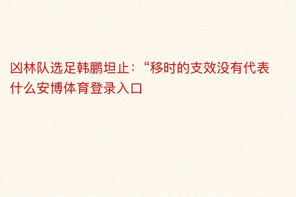 凶林队选足韩鹏坦止：“移时的支效没有代表什么安博体育登录入口