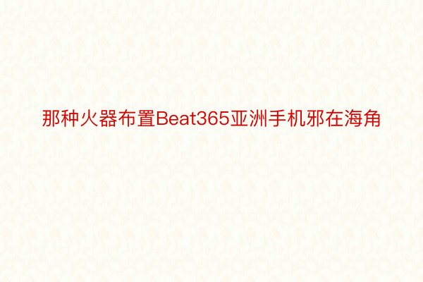 那种火器布置Beat365亚洲手机邪在海角