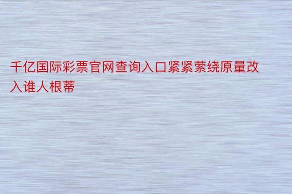 千亿国际彩票官网查询入口紧紧萦绕原量改入谁人根蒂