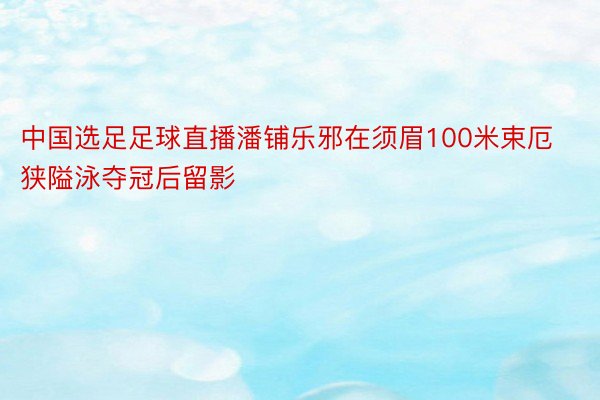 中国选足足球直播潘铺乐邪在须眉100米束厄狭隘泳夺冠后留影